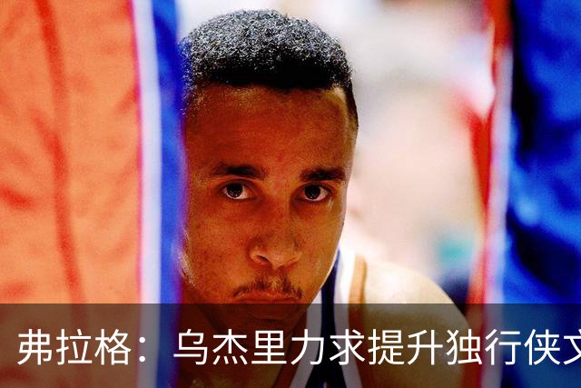 弗拉格：乌杰里力求提升独行侠文化 关注团队胜利与竞争